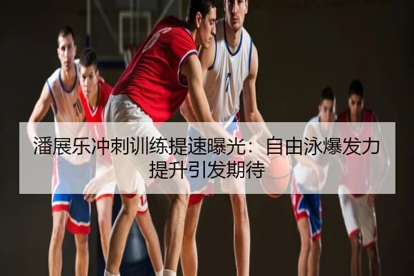 潘展乐冲刺训练提速曝光：自由泳爆发力提升引发期待