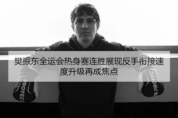 樊振东全运会热身赛连胜展现反手衔接速度升级再成焦点