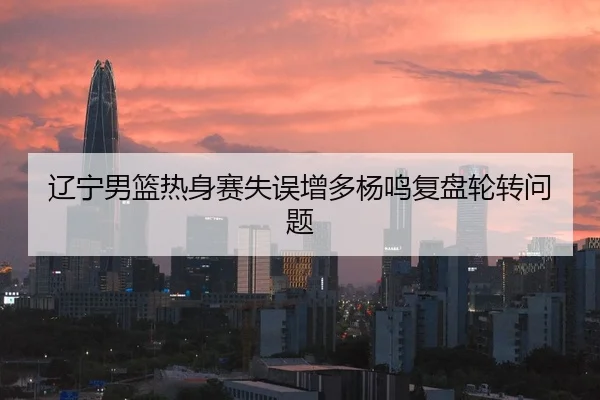 辽宁男篮热身赛失误增多杨鸣复盘轮转问题