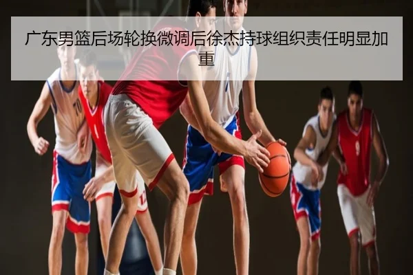 广东男篮后场轮换微调后徐杰持球组织责任明显加重