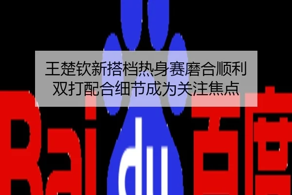 王楚钦新搭档热身赛磨合顺利 双打配合细节成为关注焦点