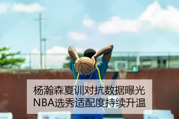 杨瀚森夏训对抗数据曝光 NBA选秀适配度持续升温